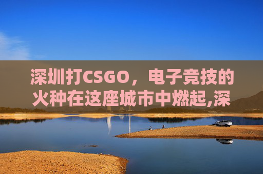 深圳打CSGO，电子竞技的火种在这座城市中燃起,深圳打CS室外点