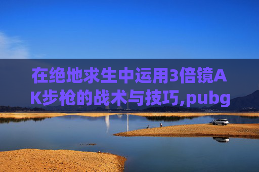 在绝地求生中运用3倍镜AK步枪的战术与技巧,pubg三倍镜