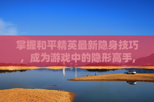 掌握和平精英最新隐身技巧，成为游戏中的隐形高手,和平精英隐身的三个步骤