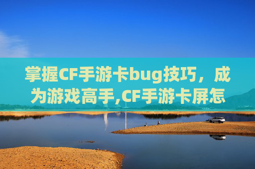 掌握CF手游卡bug技巧，成为游戏高手,CF手游卡屏怎么快速解决