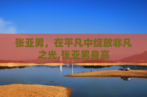 张亚男，在平凡中绽放非凡之光,张亚男身高
