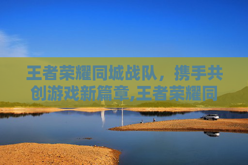 王者荣耀同城战队，携手共创游戏新篇章,王者荣耀同城战队怎么加入