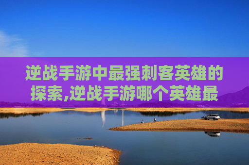 逆战手游中最强刺客英雄的探索,逆战手游哪个英雄最强刺客最厉害