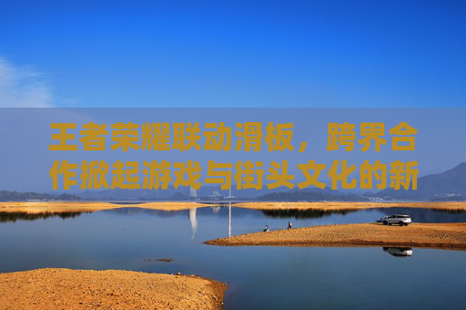 王者荣耀联动滑板，跨界合作掀起游戏与街头文化的新浪潮,王者荣耀 联动