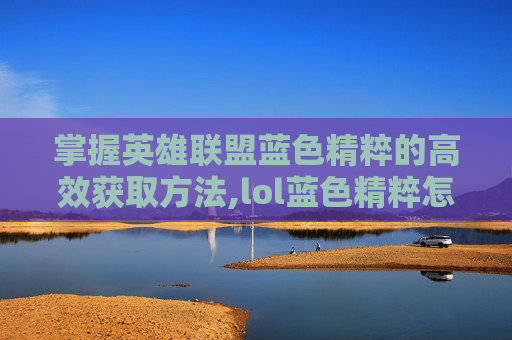 掌握英雄联盟蓝色精粹的高效获取方法,lol蓝色精粹怎么刷出来