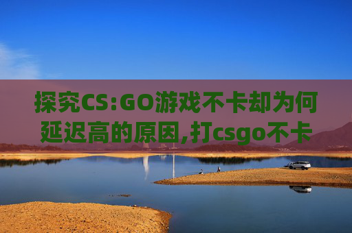 探究CS:GO游戏不卡却为何延迟高的原因,打csgo不卡为啥延迟高呢