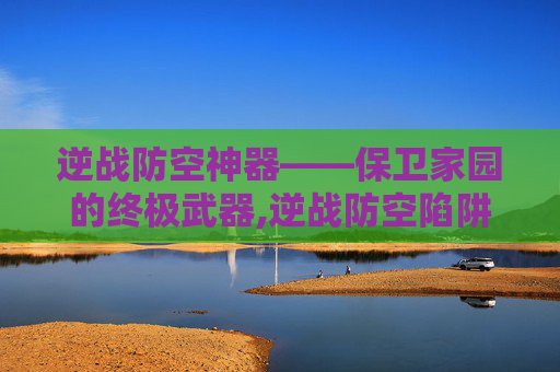 逆战防空神器——保卫家园的终极武器,逆战防空陷阱有哪些