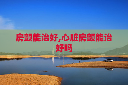 房颤能治好,心脏房颤能治好吗