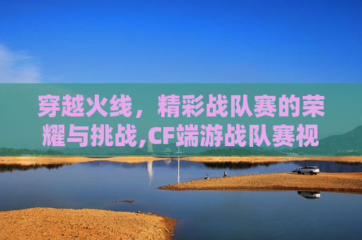 穿越火线，精彩战队赛的荣耀与挑战,CF端游战队赛视频
