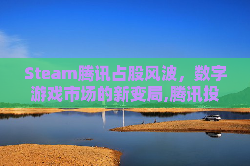 Steam腾讯占股风波，数字游戏市场的新变局,腾讯投资了Steam吗
