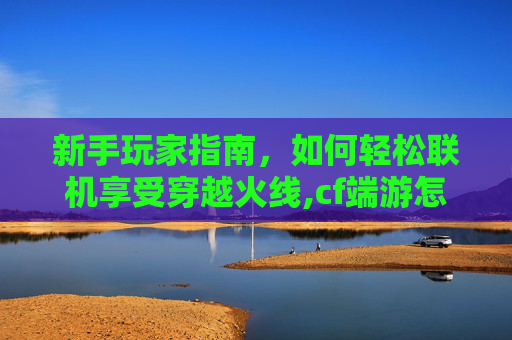 新手玩家指南，如何轻松联机享受穿越火线,cf端游怎么和好友一起玩