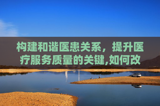 构建和谐医患关系，提升医疗服务质量的关键,如何改善医患关系的看法和建议
