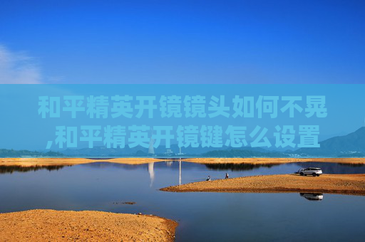 和平精英开镜镜头如何不晃,和平精英开镜键怎么设置不动