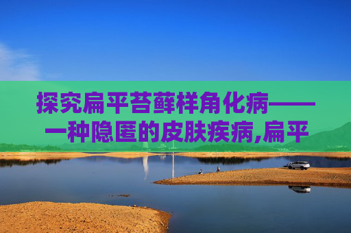 探究扁平苔藓样角化病——一种隐匿的皮肤疾病,扁平苔藓样角化病会癌变吗