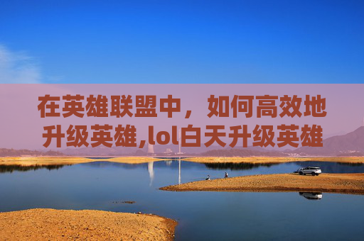 在英雄联盟中，如何高效地升级英雄,lol白天升级英雄有哪些