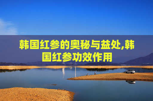 韩国红参的奥秘与益处,韩国红参功效作用