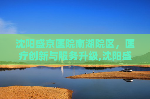 沈阳盛京医院南湖院区，医疗创新与服务升级,沈阳盛京医院南湖院区地铁几号线