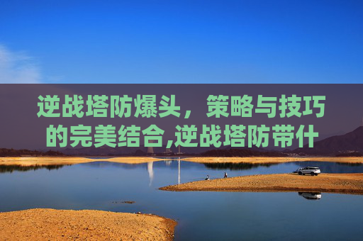 逆战塔防爆头，策略与技巧的完美结合,逆战塔防带什么头盔
