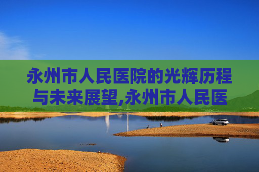 永州市人民医院的光辉历程与未来展望,永州市人民医院官网