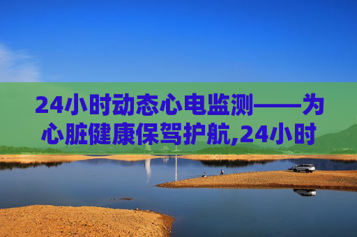 24小时动态心电监测——为心脏健康保驾护航,24小时动态心电图查什么