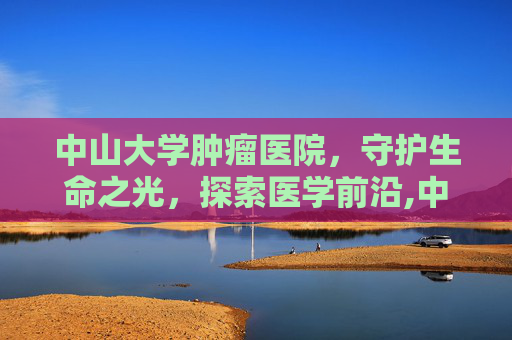 中山大学肿瘤医院，守护生命之光，探索医学前沿,中山大学肿瘤医院越秀院区