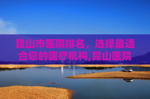 昆山市医院排名，选择最适合您的医疗机构,昆山医院排名前十名