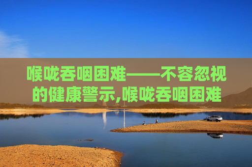 喉咙吞咽困难——不容忽视的健康警示,喉咙吞咽困难吃什么药好