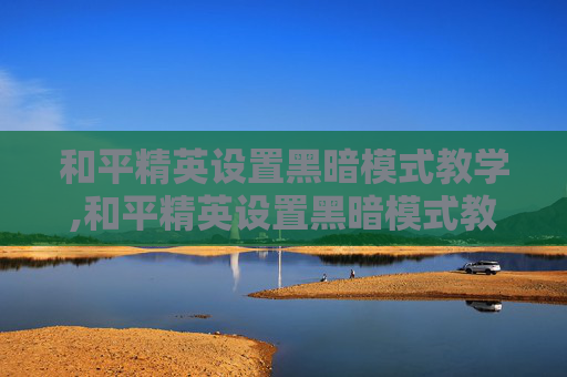 和平精英设置黑暗模式教学,和平精英设置黑暗模式教学视频