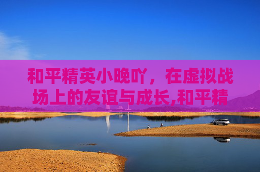 和平精英小晚吖，在虚拟战场上的友谊与成长,和平精英小凄