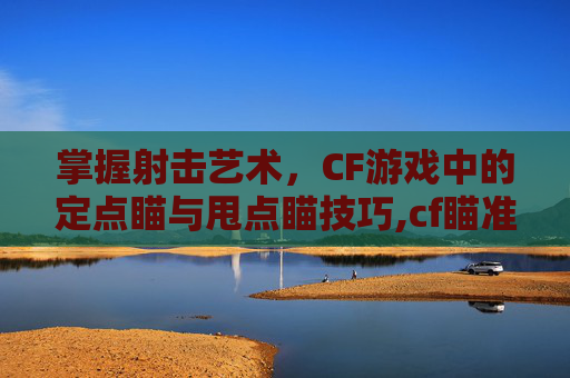 掌握射击艺术，CF游戏中的定点瞄与甩点瞄技巧,cf瞄准点有几种好用的