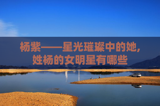 杨紫——星光璀璨中的她,姓杨的女明星有哪些