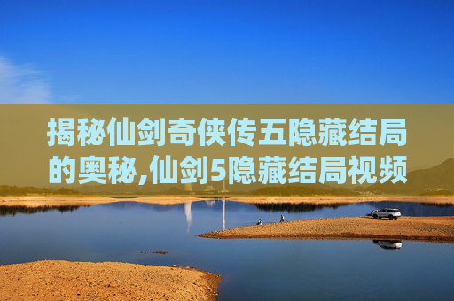 揭秘仙剑奇侠传五隐藏结局的奥秘,仙剑5隐藏结局视频