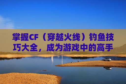 掌握CF（穿越火线）钓鱼技巧大全，成为游戏中的高手,cf钓鱼技巧大全最新