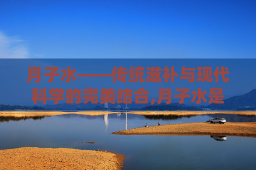 月子水——传统滋补与现代科学的完美结合,月子水是什么制作的