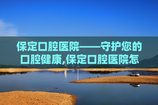 保定口腔医院——守护您的口腔健康,保定口腔医院怎么样