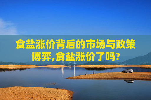 食盐涨价背后的市场与政策博弈,食盐涨价了吗?