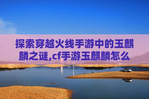 探索穿越火线手游中的玉麒麟之谜,cf手游玉麒麟怎么获得