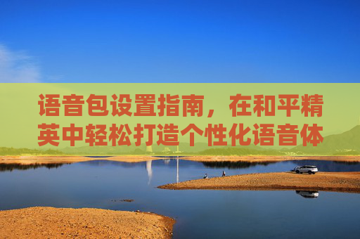 语音包设置指南，在和平精英中轻松打造个性化语音体验,语音包和平精英里面怎么设置