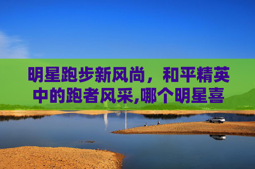 明星跑步新风尚，和平精英中的跑者风采,哪个明星喜欢和平精英跑步的