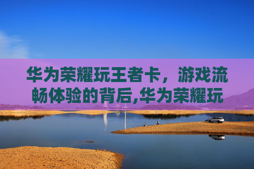 华为荣耀玩王者卡，游戏流畅体验的背后,华为荣耀玩王者卡怎么办