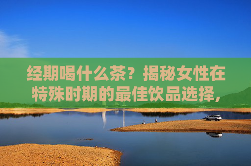 经期喝什么茶？揭秘女性在特殊时期的最佳饮品选择,经期喝什么茶比较适合