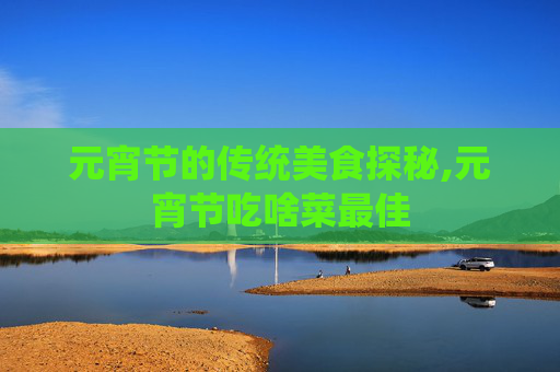 元宵节的传统美食探秘,元宵节吃啥菜最佳