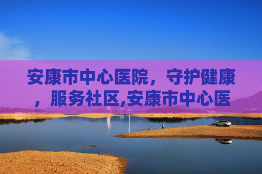 安康市中心医院，守护健康，服务社区,安康市中心医院官网