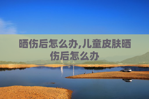 晒伤后怎么办,儿童皮肤晒伤后怎么办