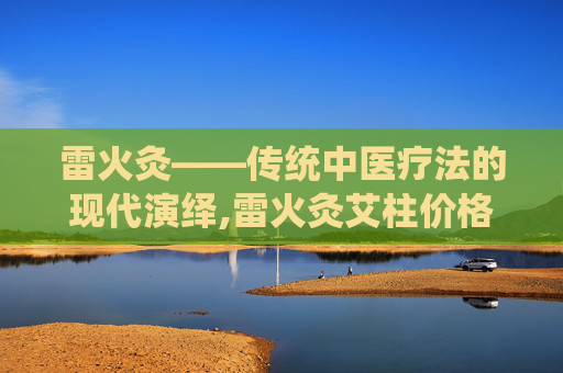 雷火灸——传统中医疗法的现代演绎,雷火灸艾柱价格