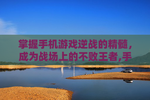 掌握手机游戏逆战的精髓，成为战场上的不败王者,手机游戏逆战怎么玩的