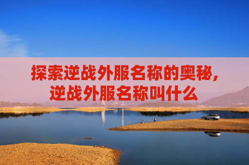 探索逆战外服名称的奥秘,逆战外服名称叫什么