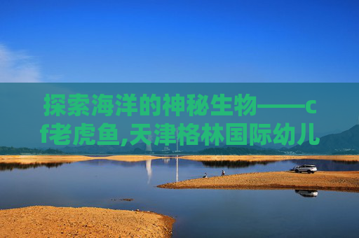 探索海洋的神秘生物——cf老虎鱼,天津格林国际幼儿园学费