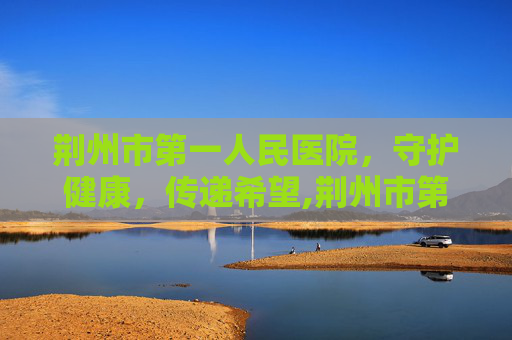 荆州市第一人民医院，守护健康，传递希望,荆州市第一人民医院院长