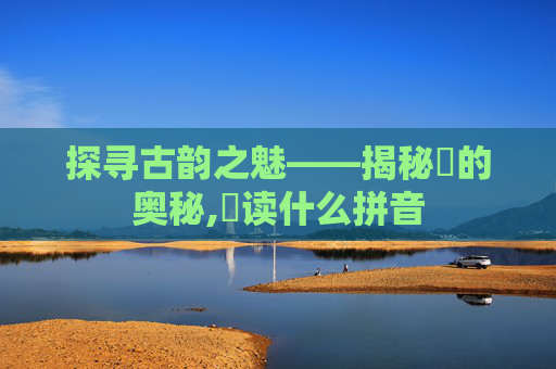 探寻古韵之魅——揭秘髎的奥秘,髎读什么拼音